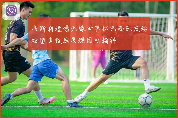 韦斯利遗憾无缘世界杯巴西队友纷纷留言鼓励展现团结精神