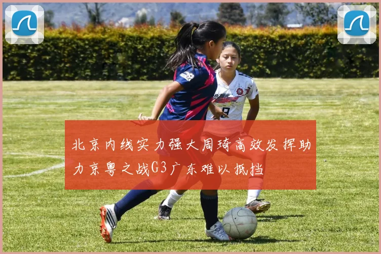 北京内线实力强大周琦高效发挥助力京粤之战G3广东难以抵挡