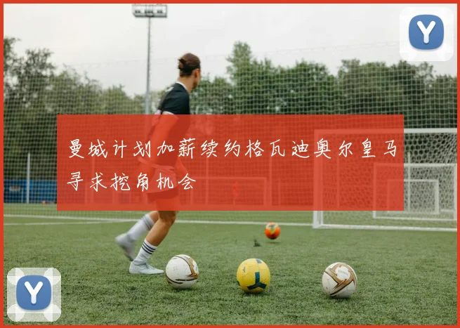 曼城计划加薪续约格瓦迪奥尔皇马寻求挖角机会