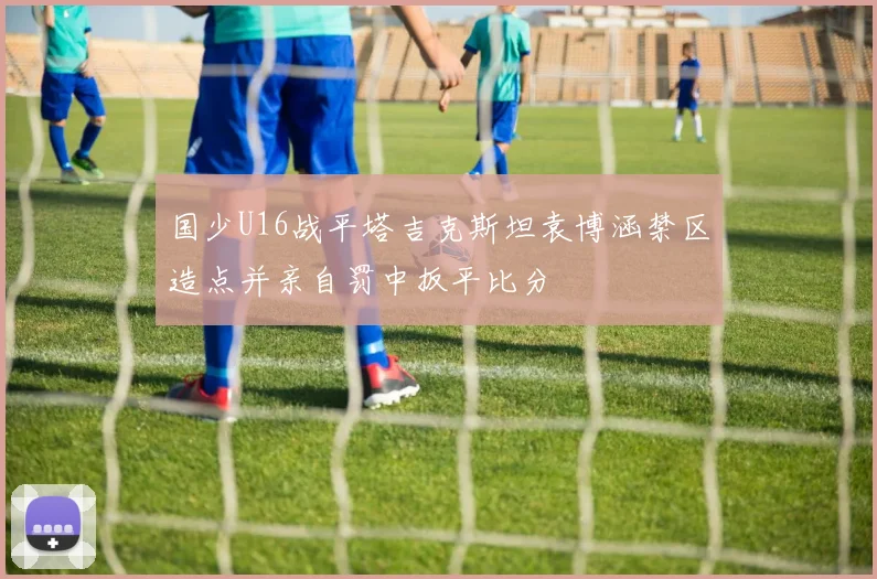 国少U16战平塔吉克斯坦袁博涵禁区造点并亲自罚中扳平比分