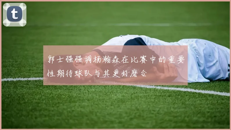 郭士强强调杨瀚森在比赛中的重要性期待球队与其更好磨合