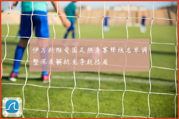 伊万科维奇国足热身赛锋线名单调整深度解析竞争新格局