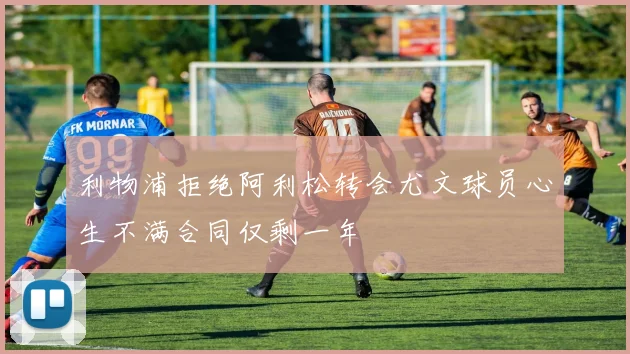 利物浦拒绝阿利松转会尤文球员心生不满合同仅剩一年
