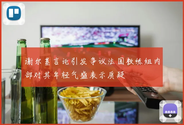 谢尔基言论引发争议法国教练组内部对其年轻气盛表示质疑