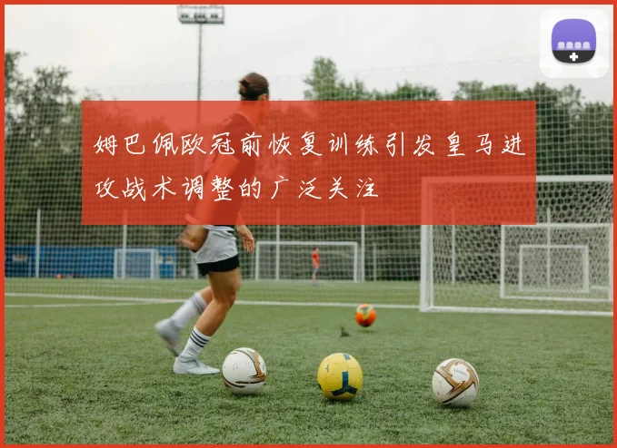 姆巴佩欧冠前恢复训练引发皇马进攻战术调整的广泛关注