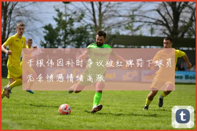 于根伟因补时争议被红牌罚下球员无奈愤懑情绪高涨