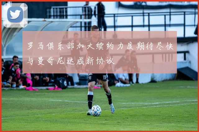 罗马俱乐部加大续约力度期待尽快与曼奇尼达成新协议