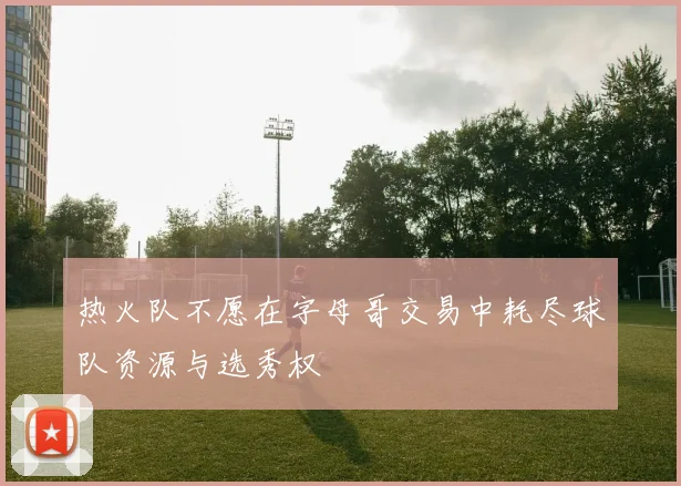 热火队不愿在字母哥交易中耗尽球队资源与选秀权
