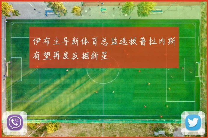 伊布主导新体育总监选拔普拉内斯有望再度发掘新星