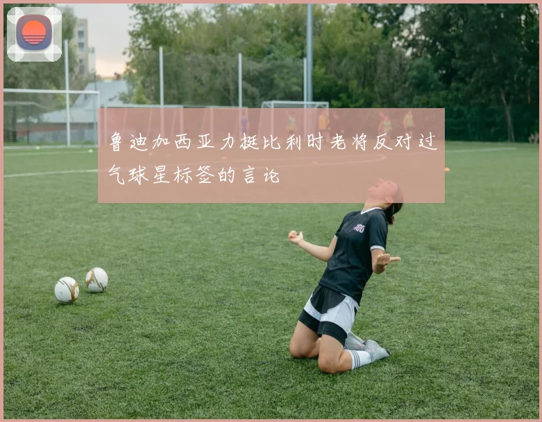 鲁迪加西亚力挺比利时老将反对过气球星标签的言论