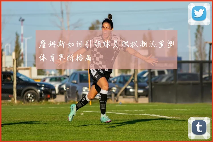 詹姆斯如何引领球员赋权潮流重塑体育界新格局