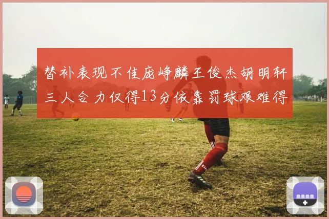 替补表现不佳庞峥麟王俊杰胡明轩三人合力仅得13分依靠罚球艰难得分