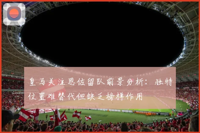 皇马关注恩佐留队前景分析：独特位置难替代但缺乏榜样作用