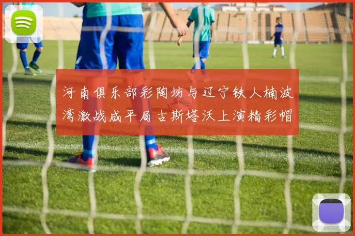 河南俱乐部彩陶坊与辽宁铁人楠波湾激战成平局古斯塔沃上演精彩帽子戏法