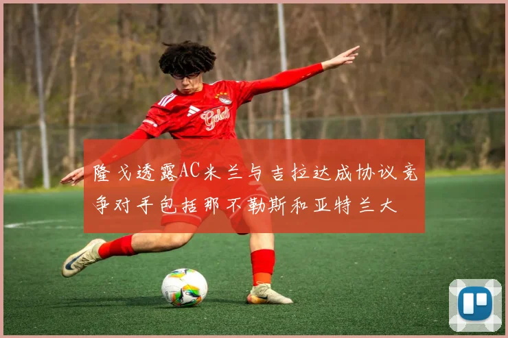 隆戈透露AC米兰与吉拉达成协议竞争对手包括那不勒斯和亚特兰大