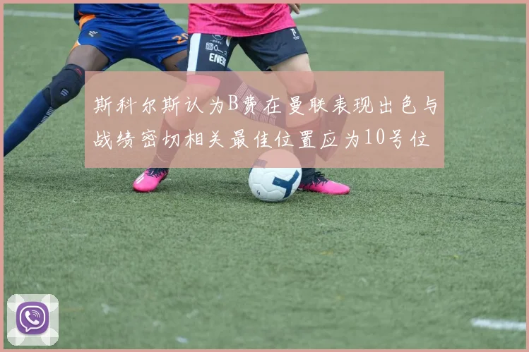 斯科尔斯认为B费在曼联表现出色与战绩密切相关最佳位置应为10号位