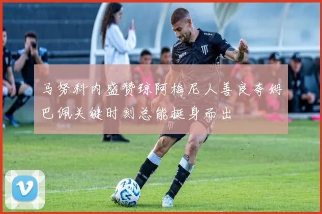 马努科内盛赞琼阿梅尼人善良夸姆巴佩关键时刻总能挺身而出