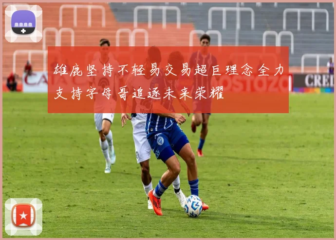 雄鹿坚持不轻易交易超巨理念全力支持字母哥追逐未来荣耀