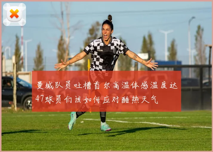 曼城队员吐槽首尔高温体感温度达47球员们该如何应对酷热天气