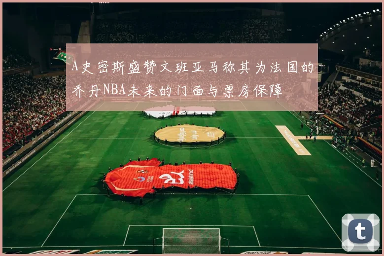 A史密斯盛赞文班亚马称其为法国的乔丹NBA未来的门面与票房保障