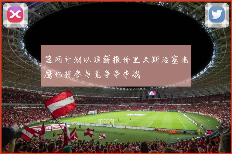 篮网计划以顶薪报价里夫斯活塞老鹰也将参与竞争争夺战