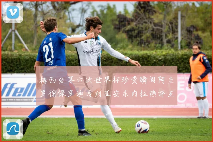 梅西分享六次世界杯珍贵瞬间阿圭罗德保罗迪马利亚安东内拉热评互动