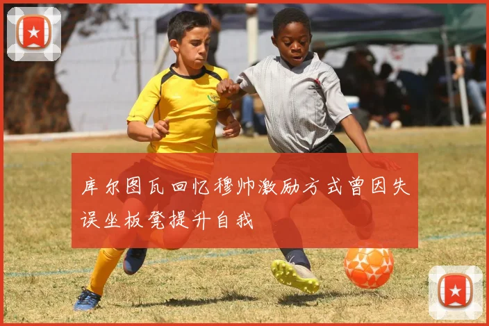 库尔图瓦回忆穆帅激励方式曾因失误坐板凳提升自我