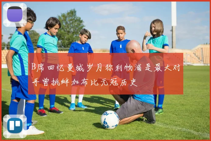 B席回忆曼城岁月称利物浦是最大对手曾挑衅加布比无冠历史