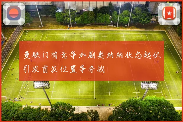 曼联门将竞争加剧奥纳纳状态起伏引发首发位置争夺战