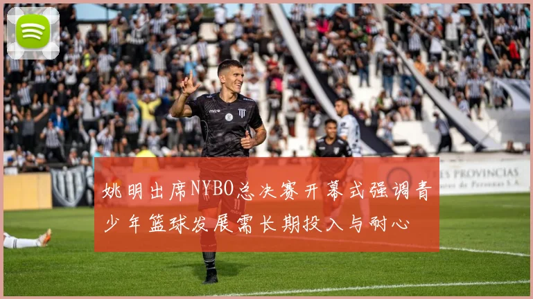 姚明出席NYBO总决赛开幕式强调青少年篮球发展需长期投入与耐心